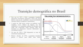 Transição demográfica no Brasil
• Nos ano de 1872 e 1940 a população brasileira
apresentou crescimento inferiores a 2%ao ano. Isso
devido a alta taxa de natalidade e taxa de mortalidade
(doenças infecto contagiosas e parasitárias);
• A partir de 1940 houve avanço na medicina com
remédios, novos hábitos de higiene, uso de
antibióticos e as campanhas publicas de educação em
saúde que contiveram varias doenças; além do
incentivo ao aleitamento materno diminuindo a
mortalidade infantil;
• Os anos de 1950 e 1960 dispararam as taxas de
crescimento populacional.
• Desde a década de 1970, a população brasileira
passou a crescer num ritmo mais lento.
 