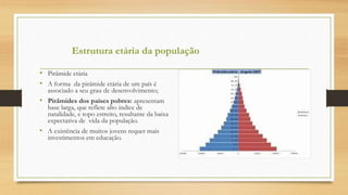 • Pirâmide etária
• A forma da pirâmide etária de um país é
associado a seu grau de desenvolvimento;
• Pirâmides dos países pobres: apresentam
base larga, que reflete alto índice de
natalidade, e topo estreito, resultante da baixa
expectativa de vida da população.
• A existência de muitos jovens requer mais
investimentos em educação.
Estrutura etária da população
 
