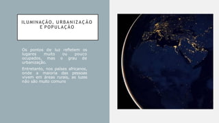ILUMINAÇÃO, U R B A N I Z A Ç Ã O
E POPULAÇÃO
Os pontos de luz refletem os
lugares muito ou pouco
ocupados, mas o grau de
urbanização.
Entretanto, nos países africanos,
onde a maioria das pessoas
vivem em áreas rurais, as luzes
não são muito comuns
 