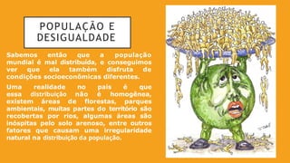 POPULAÇÃO E
DESIGUALDADE
Sabemos então que a população
mundial é mal distribuída, e conseguimos
ver que ela também disfruta de
condições socioeconômicas diferentes.
Uma realidade no país é que
essa distribuição não é homogênea,
existem áreas de florestas, parques
ambientais, muitas partes do território são
recobertas por rios, algumas áreas são
inóspitas pelo solo arenoso, entre outros
fatores que causam uma irregularidade
natural na distribuição da população.
 