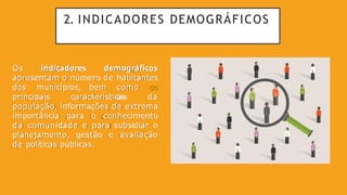 2. INDICADORES DEMOGRÁFICOS
Os indicadores demográficos
apresentam o número de habitantes
dos municípios, bem como
as
principais características da
população, informações de extrema
importância para o conhecimento
da comunidade e para subsidiar o
planejamento, gestão e avaliação
de políticas públicas.
 