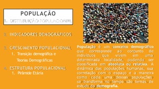 POPULAÇÃO
1. DISTRIBUIÇÃO POPULACIONAL
2. INDICADORES DEMOGRÁFICOS
3. CRESCIMENTO POPULACIONAL
1. Transição demográfica e
Teorias Demográficas
4. ESTRUTURA POPULACIONAL
1. Pirâmide Etária
População é um conceito demográfico
que corresponde ao conjunto de
indivíduos que vivem em uma
determinada localidade, podendo ser
classificada em absoluta ou relativa. A
dinâmica das populações humanas, sua
correlação com o espaço e a maneira
como cada uma dessas populações
se transforma no tempo são temas de
estudo da demografia.
 