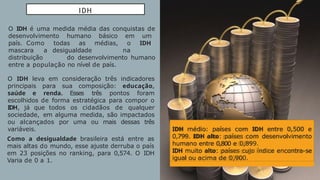 IDH
O IDH é uma medida média das conquistas de
desenvolvimento humano básico em um
país. Como todas as médias, o IDH
mascara a desigualdade na
distribuição do desenvolvimento humano
entre a população no nível de país.
O IDH leva em consideração três indicadores
principais para sua composição: educação,
saúde e renda. Esses três pontos foram
escolhidos de forma estratégica para compor o
IDH, já que todos os cidadãos de qualquer
sociedade, em alguma medida, são impactados
ou alcançados por uma ou mais dessas três
variáveis.
Como a desigualdade brasileira está entre as
mais altas do mundo, esse ajuste derruba o país
em 23 posições no ranking, para 0,574. O IDH
Varia de 0 a 1.
IDH médio: países com IDH entre 0,500 e
0,799. IDH alto: países com desenvolvimento
humano entre 0,800 e 0,899.
IDH muito alto: países cujo índice encontra-se
igual ou acima de 0,900.
 