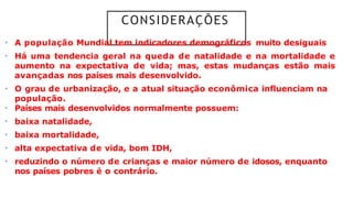 CONSIDERAÇÕES
• A população Mundial tem indicadores demográficos muito desiguais
• Há uma tendencia geral na queda de natalidade e na mortalidade e
aumento na expectativa de vida; mas, estas mudanças estão mais
avançadas nos países mais desenvolvido.
• O grau de urbanização, e a atual situação econômica influenciam na
população.
• Países mais desenvolvidos normalmente possuem:
• baixa natalidade,
• baixa mortalidade,
• alta expectativa de vida, bom IDH,
• reduzindo o número de crianças e maior número de idosos, enquanto
nos países pobres é o contrário.
 