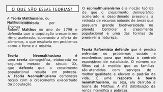 O QUE SÃO ESSAS TEORIAS?
A Teoria Malthusiana, ou
Malthusianismo,
foi elaborada por
Thomas
Robert Malthus no ano de 1798 e
defendia que a população cresceria em
ritmo acelerado, superando a oferta de
alimentos, o que resultaria em problemas
como a fome e a miséria.
Teoria Neomalthusiana é
uma teoria demográfica, elaborada na
segunda metade do século XX,
que defende que o crescimento
populacional resulta em pobreza.
A Teoria Neomalthusiana demonstra
receio com o crescimento exacerbado
da população.
O ecomalthusianismo é a noção teórica
de que o crescimento demográfico
acelerado e desordenado pressiona a
retirada de recursos naturais de áreas que
possuem grande biodiversidade no
planeta. Controlar o crescimento
populacional é uma das formas de
preservar a natureza.
Teoria Reformista defende que é preciso
enfrentar os problemas sociais e
econômicos para que exista o controle
espontâneo de natalidade. O número de
filhos cai à medida que as famílias
são atendidas com serviços de
melhor qualidade e elevam o padrão de
vida. É uma resposta à teoria
neomalthusiana, ou seja, ela derruba a
teoria de Malthus. A má distribuição da
renda intensifica a pobreza.
 