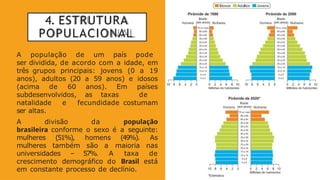 4. ESTRUTURA
POPULACIONAL
A população de um país pode
ser dividida, de acordo com a idade, em
três grupos principais: jovens (0 a 19
anos), adultos (20 a 59 anos) e idosos
(acima de 60 anos). Em países
subdesenvolvidos, as taxas de
natalidade e fecundidade costumam
ser altas.
A divisão da população
brasileira conforme o sexo é a seguinte:
mulheres (51%), homens (49%). As
mulheres também são a maioria nas
universidades – 57%. A taxa de
crescimento demográfico do Brasil está
em constante processo de declínio.
 