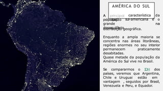 AMÉRICA D O SUL
A
principal
população
característica da
sul-americana é o
grande
desequilíbrio
na
distribuição geográfica.
Enquanto a ampla maioria se
concentra nas áreas litorâneas,
regiões enormes no seu interior
permanecem praticamente
desabitadas.
Quase metade da população da
América do Sul vive no Brasil.
Se compararmos o IDH dos
países, veremos que Argentina,
Chile e Uruguai estão em
vantagem , seguidos por Brasil,
Venezuela e Peru, e Equador.
 