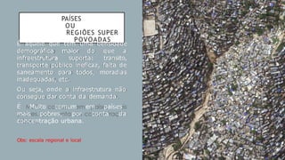 PAÍSES
OU
REGIÕES SUPER
POVOADAS
É aquele que tem uma densidade
demográfica maior do que a
infraestrutura suporta: transito,
transporte público ineficaz, falta de
saneamento para todos, moradias
inadequadas, etc.
Ou seja, onde a infraestrutura não
consegue dar conta da demanda.
É Muito comum em países
mais pobres, por conta da
concentração urbana.
Obs: escala regional e local
 