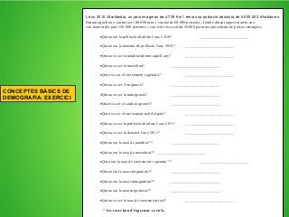 L’any 2010, Marilàndia, un país imaginari de 4.729 Km², tenia una població absoluta de 5.000.000 d’habitants.
Durant aquell any van néixer 100.000 nens i van morir 80.000 persones. També durant aquest mateix any,
van marxar del país 120.000 persones i van venir-hi a residir 50.000 persones procedents de països estrangers.
Quina era la població absoluta l’any 2.010? ________________________
Quina era la densitat de població l’any 2010? ________________________
Quina va ser la natalitat durant aquell any? ________________________
Quina va ser la mortalitat? ________________________
Quin va ser el creixement vegetatiu? ________________________
Quina va ser l’emigració? ________________________
Quina va ser la immigració? ________________________
Quin va ser el saldo migratori? ________________________
Quin va ser el creixement real del país? ________________________
Quina va ser la població absoluta l’any 2011? ________________________
Quina va ser la densitat l’any 2011? ________________________
Quina era la taxa de natalitat? * ________________________
Quina era la taxa de mortalitat?* ________________________
Quin era la taxa de creixement vegetatiu? * ________________________
Quina ela la taxa emigratòria?* ________________________
Quina era la taxa immigratòria?* ________________________
Quina era la taxa migratòria?* ________________________
Quina va ser la taxa de creixement real? ________________________
* Les taxes han d’expressar-se en ‰
CONCEPTES BÀSICS DE
DEMOGRAFIA: EXERCICI
 