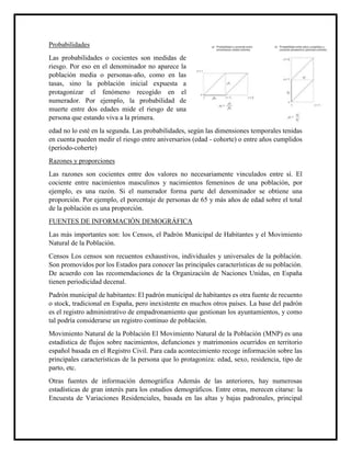 Probabilidades
Las probabilidades o cocientes son medidas de
riesgo. Por eso en el denominador no aparece la
población media o personas-año, como en las
tasas, sino la población inicial expuesta a
protagonizar el fenómeno recogido en el
numerador. Por ejemplo, la probabilidad de
muerte entre dos edades mide el riesgo de una
persona que estando viva a la primera.
edad no lo esté en la segunda. Las probabilidades, según las dimensiones temporales tenidas
en cuenta pueden medir el riesgo entre aniversarios (edad - cohorte) o entre años cumplidos
(período-coherte)
Razones y proporciones
Las razones son cocientes entre dos valores no necesariamente vinculados entre sí. El
cociente entre nacimientos masculinos y nacimientos femeninos de una población, por
ejemplo, es una razón. Si el numerador forma parte del denominador se obtiene una
proporción. Por ejemplo, el porcentaje de personas de 65 y más años de edad sobre el total
de la población es una proporción.
FUENTES DE INFORMACIÓN DEMOGRÁFICA
Las más importantes son: los Censos, el Padrón Municipal de Habitantes y el Movimiento
Natural de la Población.
Censos Los censos son recuentos exhaustivos, individuales y universales de la población.
Son promovidos por los Estados para conocer las principales características de su población.
De acuerdo con las recomendaciones de la Organización de Naciones Unidas, en España
tienen periodicidad decenal.
Padrón municipal de habitantes: El padrón municipal de habitantes es otra fuente de recuento
o stock, tradicional en España, pero inexistente en muchos otros países. La base del padrón
es el registro administrativo de empadronamiento que gestionan los ayuntamientos, y como
tal podría considerarse un registro continuo de población.
Movimiento Natural de la Población El Movimiento Natural de la Población (MNP) es una
estadística de flujos sobre nacimientos, defunciones y matrimonios ocurridos en territorio
español basada en el Registro Civil. Para cada acontecimiento recoge información sobre las
principales características de la persona que lo protagoniza: edad, sexo, residencia, tipo de
parto, etc.
Otras fuentes de información demográfica Además de las anteriores, hay numerosas
estadísticas de gran interés para los estudios demográficos. Entre otras, merecen citarse: la
Encuesta de Variaciones Residenciales, basada en las altas y bajas padronales, principal
 