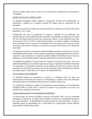 fuente de estudio, junto con los censos, de los movimientos migratorios; las Encuestas de
Fecundidad.
ESTRUCTURA DE LA POBLACIÓN
La llamada demografía estática estudia la composición interna de las poblaciones, su
descripción y análisis en un instante concreto del tiempo como la realización de una
fotografía.
De entre las numerosas variables que pueden analizarse, se presentan a continuación las dos
principales: sexo y edad.
Composición por sexo La proporción de mujeres y hombres de una población está
determinada por el efecto diferencial de la natalidad, la mortalidad y la migración en función
del sexo. De manera general nacen más varones que mujeres, en una proporción que suele
oscilar entre el 105 y el 110%. A partir del nacimiento, y en todas las edades, la incidencia
de la mortalidad suele ser mayor en los hombres que en las mujeres, por lo que ese exceso
inicial masculino tiende a menguar y convertirse en superávit de mujeres con el transcurso
de la edad.
La principal excepción a esta genérica sobremortalidad masculina se encuentra en la mayor
mortalidad femenina ligada a causas maternas registrada en algunas poblaciones de países en
desarrollo o épocas históricas. La migración puede modificar la distribución por sexo de una
población, si la movilidad responde a patrones diferenciales en función del género.
La pirámide de población El mejor modo de visualizar la estructura por edad y sexo es la
pirámide de población. Es un doble histograma en el que se representa la población masculina
a la izquierda y a la derecha la femenina, con las edades más jóvenes en la base y las más
ancianas en la cima. Puede construirse con las cifras absolutas, pero es preferible que muestre
las proporciones de cada edad y sexo respecto de la población total.
NATALIDAD Y FECUNDIDAD
La Natalidad estudia los nacimientos en relación a la población total. Es, pues, una
aproximación al fenómeno poco precisa. La Fecundidad, en cambio, toma como referencia
sólo aquella parte de la población efectivamente en situación de procrear.
La medida más sencilla para estudiar los nacimientos de una población es la Tasa Bruta de
Natalidad (TBN), cociente entre el número de nacidos vivos registrado en un año y las
personas-año o población total media.
Factores determinantes de la fecundidad de una población
un primer grupo de factores biológicos duración del período fértil, nivel de esterilidad
permanente o transitoria, el tiempo muerto posparto (lactancia), la mortalidad intrauterina
por causas naturales, o la probabilidad de concebir durante un ciclo menstrual, y sociales y
culturales pautas de nupcialidad, uso y efectividad de la contracepción, aborto inducido
denominados Variables Intermedias.
 