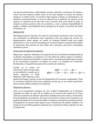 otro tipo de condicionantes y determinantes sociales, culturales y económicos. Sin aspirar a
ofrecer una lista exhaustiva, deben citarse: el rol social asignado a la mujer, las creencias
religiosas, el control social y la normativa legal respecto al aborto, la contracepción o las
relaciones extramatrimoniales, el nivel de educación de la población en especial, de las
mujeres, la valoración de los hijos bien como inversión, bien como fuente de gasto, la
situación económica general ciclos de crecimiento y crisis y personal disponibilidad de
empleo y calidad o precariedad del mismo, perspectivas de mejora, la extensión del estado
de bienestar, etc.
MIGRACIÓN
Movilidad territorial, migración. No todos los movimientos de personas sobre el territorio
son considerados en demografía como migraciones. Para que tengan este carácter, los
desplazamientos deben suponer un cambio de residencia habitual desde una unidad
administrativa a otra. El nivel de desagregación territorial tenido en cuenta permitirá hablar
de migraciones entre distritos de una ciudad, entre municipios, provincias, comunidades
autónomas o países.
Fuentes para el estudio de la migración.
Migraciones, migrantes. Indicadores de migración. De los tres fenómenos fundamentales de
la dinámica demográfica, la migración es el más difícil de estudiar, porque la cantidad y
calidad de la información disponible es mucho menor. Las fuentes principales para el estudio
de los movimientos migratorios en España, los censos y la Estadística de Variaciones
Residenciales, no registran buena parte de los cambios de residencia,
Cuando no se cuenta con
información sobre las migraciones
de una población se puede, por lo
menos, aproximar el Saldo
Migratorio (SM) diferencia entre
quienes han llegado y quienes se han ido despejándolo de la ecuación compensadora. Todo
el crecimiento (población final menos población inicial) que no sea natural (nacimientos
menos muertes) debería atribuirse a la migración.
Migraciones interiores.
Junto con la inmigración extranjera, los otros cambios fundamentales en el fenómeno
migratorio de finales de siglo XX en España son la inversión del sentido de los flujos
interiores en relación con el patrón vigente hasta mediados de los años setenta y el incremento
de la movilidad de corta distancia. En cuanto a este último, la mejora de los transportes, las
grandes dificultades de los jóvenes para hallar vivienda en el municipio de residencia paterna,
la búsqueda de un entorno menos agresivo que el ofrecido por las grandes ciudades o las
exigencias de movilidad geográfica impuestas por el mercado de trabajo impulsan este tipo
de migraciones.
 