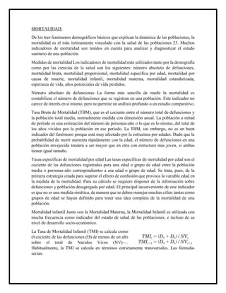 MORTALIDAD:
De los tres fenómenos demográficos básicos que explican la dinámica de las poblaciones, la
mortalidad es el más íntimamente vinculado con la salud de las poblaciones 23. Muchos
indicadores de mortalidad son tenidos en cuenta para analizar y diagnosticar el estado
sanitario de una población.
Medidas de mortalidad Los indicadores de mortalidad más utilizados tanto por la demografía
como por las ciencias de la salud son los siguientes: número absoluto de defunciones,
mortalidad bruta, mortalidad proporcional, mortalidad específica por edad, mortalidad por
causa de muerte, mortalidad infantil, mortalidad materna, mortalidad estandarizada,
esperanza de vida, años potenciales de vida perdidos.
Número absoluto de defunciones La forma más sencilla de medir la mortalidad es
contabilizar el número de defunciones que se registran en una población. Este indicador no
carece de interés en sí mismo, pero no permite un análisis profundo o un estudio comparativo.
Tasa Bruta de Mortalidad (TBM), que es el cociente entre el número total de defunciones y
la población total media, normalmente medida con dimensión anual. La población a mitad
de período es una estimación del número de personas-año o lo que es lo mismo, del total de
los años vividos por la población en ese período. La TBM, sin embargo, no es un buen
indicador del fenómeno porque está muy afectado por la estructura por edades. Dado que la
probabilidad de morir aumenta rápidamente con la edad, el número de defunciones en una
población envejecida tenderá a ser mayor que en otra con estructura más joven, si ambas
tienen igual tamaño.
Tasas específicas de mortalidad por edad Las tasas específicas de mortalidad por edad son el
cociente de las defunciones registradas para una edad o grupo de edad entre la población
media o personas-año correspondientes a esa edad o grupo de edad. Se trata, pues, de la
primera estrategia citada para superar el efecto de confusión que provoca la variable edad en
la medida de la mortalidad. Para su cálculo se requiere disponer de la información sobre
defunciones y población desagregada por edad. El principal inconveniente de este indicador
es que no es una medida sintética, de manera que se deben manejar muchas cifras tantas como
grupos de edad se hayan definido para tener una idea completa de la mortalidad de una
población.
Mortalidad infantil Junto con la Mortalidad Materna, la Mortalidad Infantil es utilizada con
mucha frecuencia como indicador del estado de salud de las poblaciones, e incluso de su
nivel de desarrollo socio-económico.
La Tasa de Mortalidad Infantil (TMI) se calcula como
el cociente de las defunciones (D) de menos de un año
sobre el total de Nacidos Vivos (NV)—.
Habitualmente, la TMI se calcula en términos estrictamente transversales. Las fórmulas
serían:
 