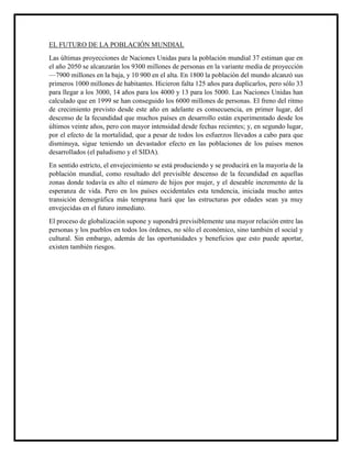 EL FUTURO DE LA POBLACIÓN MUNDIAL
Las últimas proyecciones de Naciones Unidas para la población mundial 37 estiman que en
el año 2050 se alcanzarán los 9300 millones de personas en la variante media de proyección
—7900 millones en la baja, y 10 900 en el alta. En 1800 la población del mundo alcanzó sus
primeros 1000 millones de habitantes. Hicieron falta 125 años para duplicarlos, pero sólo 33
para llegar a los 3000, 14 años para los 4000 y 13 para los 5000. Las Naciones Unidas han
calculado que en 1999 se han conseguido los 6000 millones de personas. El freno del ritmo
de crecimiento previsto desde este año en adelante es consecuencia, en primer lugar, del
descenso de la fecundidad que muchos países en desarrollo están experimentado desde los
últimos veinte años, pero con mayor intensidad desde fechas recientes; y, en segundo lugar,
por el efecto de la mortalidad, que a pesar de todos los esfuerzos llevados a cabo para que
disminuya, sigue teniendo un devastador efecto en las poblaciones de los países menos
desarrollados (el paludismo y el SIDA).
En sentido estricto, el envejecimiento se está produciendo y se producirá en la mayoría de la
población mundial, como resultado del previsible descenso de la fecundidad en aquellas
zonas donde todavía es alto el número de hijos por mujer, y el deseable incremento de la
esperanza de vida. Pero en los países occidentales esta tendencia, iniciada mucho antes
transición demográfica más temprana hará que las estructuras por edades sean ya muy
envejecidas en el futuro inmediato.
El proceso de globalización supone y supondrá previsiblemente una mayor relación entre las
personas y los pueblos en todos los órdenes, no sólo el económico, sino también el social y
cultural. Sin embargo, además de las oportunidades y beneficios que esto puede aportar,
existen también riesgos.
 