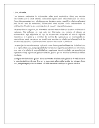 CONCLUSIÓN
Los sistemas nacionales de información sobre salud suministran datos para eventos
relacionados con la salud; además, suministran algunos datos relacionados con los censos.
Estos sistemas pueden tener subsistemas que abordan eventos específicos relativos a la salud
para incluir tasa de mortalidad, información sobre nacidos vivos, enfermedades de
notificación obligatoria, así como registros de cáncer y otras enfermedades.
En la mayoría de los países, los ministerios de salud han establecido sistemas nacionales de
vigilancia. Sin embargo, en cada país hay diferencias con respecto al número de
enfermedades bajo vigilancia, el tipo de información recopilada, el uso de registros
electrónicos o en papel y la cobertura del sistema. La vigilancia de las enfermedades no
transmisibles puede hacerse en los servicios de atención de salud (con información de las
instituciones de salud) o usando encuestas de salud basadas en la población.
Las ventajas de usar sistemas de vigilancia como fuente para la elaboración de indicadores
es la representatividad, aunque puede haber variaciones según las características del sistema
en el país; el nivel alto de sostenibilidad para monitorear las enfermedades que son objeto de
reglamentación y legislación; periodicidad alta, puesto que los datos se recopilan de manera
constante.
Es importante mencionar que los datos recopilados mientras demografía es de relevancia en
la toma de decisiones lo cual debe ser lo mas exacta a la realidad y dejar los intereses de un
lado para poder proyectar decisiones eficaces ante situaciones que se quieran resolver.
 