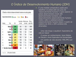 O Índice de Desenvolvimento Humano (IDH) É uma medida comparativa usada para classificar os países pelo seu grau de "desenvolvimento humano" e para separar os países desenvolvidos (muito alto desenvolvimento humano), em desenvolvimento (desenvolvimento humano médio e alto) e subdesenvolvidos (desenvolvimento humano baixo). A partir do relatório de 2010, o IDH combina três dimensões: Uma vida longa e saudável: Expectativa de vida ao nascer O acesso ao conhecimento: Anos Médios de Estudo e Anos Esperados de Escolaridade Um padrão de vida decente: PIB (PPC) per capita 