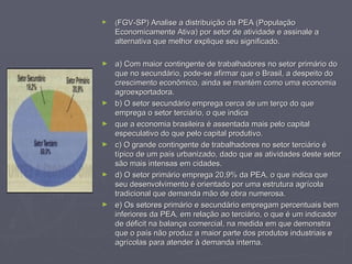 ( FGV-SP) Analise a distribuição da PEA (População Economicamente Ativa) por setor de atividade e assinale a alternativa que melhor explique seu significado.   a) Com maior contingente de trabalhadores no setor primário do que no secundário, pode-se afirmar que o Brasil, a despeito do crescimento econômico, ainda se mantém como uma economia agroexportadora. b) O setor secundário emprega cerca de um terço do que emprega o setor terciário, o que indica que a economia brasileira é assentada mais pelo capital especulativo do que pelo capital produtivo. c) O grande contingente de trabalhadores no setor terciário é típico de um país urbanizado, dado que as atividades deste setor são mais intensas em cidades. d) O setor primário emprega 20,9% da PEA, o que indica que seu desenvolvimento é orientado por uma estrutura agrícola tradicional que demanda mão de obra numerosa. e) Os setores primário e secundário empregam percentuais bem inferiores da PEA, em relação ao terciário, o que é um indicador de déficit na balança comercial, na medida em que demonstra que o país não produz a maior parte dos produtos industriais e agrícolas para atender à demanda interna. 