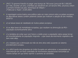 (PUC) "O governo francês irá pagar uma licença de 750 euros (cerca de R$ 2.050,00) por mês, durante um ano, a famílias que decidirem ter um terceiro filho, anunciou ontem o primeiro-ministro do país, Dominique de Villepin."  ("Folha de S. Paulo", 23.09.2005) A reportagem acima ilustra uma política cada vez mais comum entre os países europeus. As alternativas abaixo contém possíveis causas que motivam a adoção de tais medidas, EXCETO: a) as baixas taxas de natalidade de muitos países europeus. b) as altas taxas de mortalidade européias, que resultam na diminuição da PEA - população economicamente ativa. c) a tentativa de evitar que num futuro a médio prazo a população nativa possa tornar-se minoritáriadiante da população imigrante - cujas taxas decrescimento vegetativo são bem mais altas. d) o impacto que a diminuição da mão de obra ativa está causando ao sistema previdenciário europeu. e) a difícil tarefa dos dirigentes da União Européia em administrar a necessidade de manuntenção de um fluxo controlado de movimentos populacionais horizontais ao mesmo tempo em que tenta reprimir o aumento da xenofobia. 