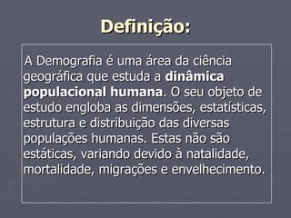 Definição: A Demografia é uma área da ciência geográfica que estuda a  dinâmica populacional humana . O seu objeto de estudo engloba as dimensões, estatísticas, estrutura e distribuição das diversas populações humanas. Estas não são estáticas, variando devido à natalidade, mortalidade, migrações e envelhecimento. 