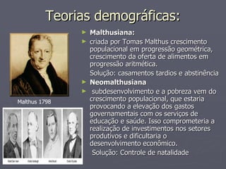 Teorias demográficas: Malthusiana:  criada por Tomas Malthus crescimento populacional em progressão geométrica, crescimento da oferta de alimentos em progressão aritmética.  Solução: casamentos tardios e abstinência Neomalthusiana   subdesenvolvimento e a pobreza vem do crescimento populacional, que estaria provocando a elevação dos gastos governamentais com os serviços de educação e saúde. Isso comprometeria a realização de investimentos nos setores produtivos e dificultaria o desenvolvimento econômico.  Solução: Controle de natalidade Malthus 1798 