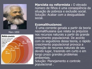Marxista ou reformista :  O elevado número de filhos é uma conseqüência da situação de pobreza e exclusão social. Solução: Acabar com a desigualdade social. Ecomalthusianos: É uma corrente gerada a partir da teoria neomalthusiana que relata os prejuízos nos recursos naturais a partir do grande crescimento populacional. De acordo com os seguidores dessa teoria, o rápido crescimento populacional provoca a remoção de recursos naturais de seu devido lugar, trazendo em curto e em longo prazo grandes problemas ambientais. Solução: Planejamento e controle populacional . Marx 1850 