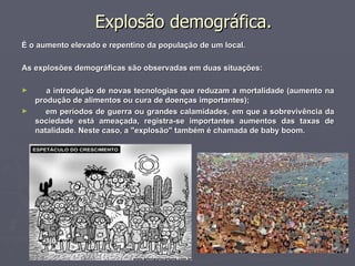 Explosão demográfica. É o aumento elevado e repentino da população de um local. As explosões demográficas são observadas em duas situações: a introdução de novas tecnologias que reduzam a mortalidade (aumento na produção de alimentos ou cura de doenças importantes); em períodos de guerra ou grandes calamidades, em que a sobrevivência da sociedade está ameaçada, registra-se importantes aumentos das taxas de natalidade. Neste caso, a "explosão" também é chamada de baby boom. 