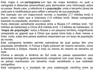 Este mapa é um cartograma (um tipo de mapa temático) no qual a
cartografia é distorcida (anamorfose) para demonstrar uma informação sobre
os países. Neste caso, a referência é a população, onde o tamanho (área) de
cada país é modificado(a) para refletir o tamanho de sua população.
Por exemplo: em um mapa-múndi normal, a Austrália (7,7 milhões km2) é
quatro vezes maior que a Indonésia (1,9 milhões km2). Neste cartograma
baseado na população, acontece o oposto.
Outra distorção semelhante acontece entre a Rússia (17 milhões km2, 142
milhões de habitantes) e China (9,6 milhões km2, 1,3 bilhões de habitantes). O
“mapa de população” reduz a Rússia a um pequeno território, insignificante
comparado ao gigante que é China que quase toma toda a Ásia, menos a
Índia. Junto, estes dois países asiáticos respondem por um terço da população
do mundo.
Este cartograma também permite estimativas de qual países têm uma
população semelhante. A França e Egito parecem ter mesmo tamanho, como
a Alemanha e Etiópia. Irlanda é mais ou menos do mesmo do tamanho do
Haiti.
Chama a atenção a América do Sul onde os países apresentam uma
densidade demográfica aparentemente compatível com suas áreas, ou seja,
os países mantiveram um tamanho muito semelhante a sua realidade
cartográfica.
Este cartograma é o resultado de uma colaboração científica entre as
 