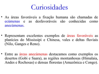 Curiosidades
• As áreas favoráveis a fixação humana são chamadas de
ecúmenas e as desfavoráveis são conhecidas como
anecúmenas.
• Representam excelentes exemplos de áreas favoráveis as
planícies do Mississipi e Chinesa, vales e deltas fluviais
(Nilo, Ganges e Reno).
• Entre as áreas anecúmenas destacamos como exemplos os
desertos (Gobi e Saara), as regiões montanhosas (Himalaia,
Andes e Rochosas) e densas florestas (Amazônica e Congo).
 