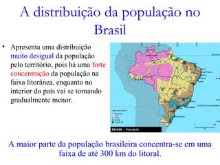 A distribuição da população no
Brasil
• Apresenta uma distribuição
muito desigual da população
pelo território, pois há uma forte
concentração da população na
faixa litorânea, enquanto no
interior do país vai se tornando
gradualmente menor.
A maior parte da população brasileira concentra-se em uma
faixa de até 300 km do litoral.
 
