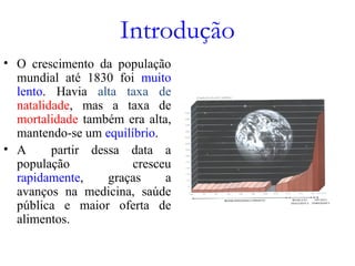 Introdução
• O crescimento da população
mundial até 1830 foi muito
lento. Havia alta taxa de
natalidade, mas a taxa de
mortalidade também era alta,
mantendo-se um equilíbrio.
• A partir dessa data a
população cresceu
rapidamente, graças a
avanços na medicina, saúde
pública e maior oferta de
alimentos.
 