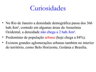 Curiosidades
• No Rio de Janeiro a densidade demográfica passa dos 366
hab./km², contudo em algumas áreas da Amazônia
Ocidental, a densidade não chega a 2 hab./km².
• Predomínio de população urbana (hoje chega a 84%).
• Existem grandes aglomerações urbanas também no interior
do território, como Belo Horizonte, Goiânia e Brasília.
 