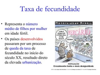 Taxa de fecundidade
• Representa o número
médio de filhos por mulher
em idade fértil.
• Os países desenvolvidos
passaram por um processo
de queda da taxa de
fecundidade no início do
século XX, resultado direto
da elevada urbanização.
 