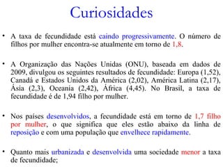 Curiosidades
• A taxa de fecundidade está caindo progressivamente. O número de
filhos por mulher encontra-se atualmente em torno de 1,8.
• A Organização das Nações Unidas (ONU), baseada em dados de
2009, divulgou os seguintes resultados de fecundidade: Europa (1,52),
Canadá e Estados Unidos da América (2,02), América Latina (2,17),
Ásia (2,3), Oceania (2,42), África (4,45). No Brasil, a taxa de
fecundidade é de 1,94 filho por mulher.
• Nos países desenvolvidos, a fecundidade está em torno de 1,7 filho
por mulher, o que significa que eles estão abaixo da linha de
reposição e com uma população que envelhece rapidamente.
• Quanto mais urbanizada e desenvolvida uma sociedade menor a taxa
de fecundidade;
 