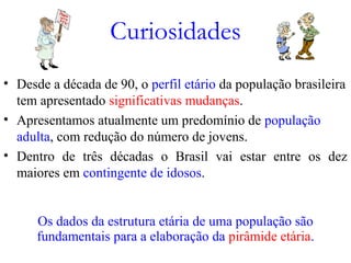 Curiosidades
• Desde a década de 90, o perfil etário da população brasileira
tem apresentado significativas mudanças.
• Apresentamos atualmente um predomínio de população
adulta, com redução do número de jovens.
• Dentro de três décadas o Brasil vai estar entre os dez
maiores em contingente de idosos.
Os dados da estrutura etária de uma população são
fundamentais para a elaboração da pirâmide etária.
 