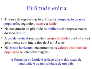 Pirâmide etária
• Trata-se da representação gráfica da composição de uma
população, segundo o sexo e a idade.
• Na construção da pirâmide as mulheres são representadas
do lado direito.
• A escala vertical representa o grupo de idade (o a 100 anos)
geralmente com intervalos de 5 em 5 anos.
• Na escala horizontal encontramos os valores absolutos de
população ou em porcentagens.
A forma da pirâmide é reflexo direto das taxas de
natalidade e de mortalidade de um país.
 