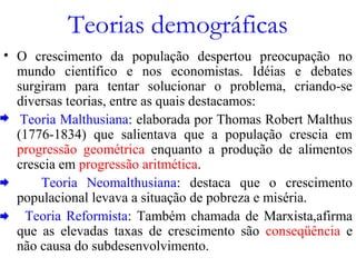 Teorias demográficas
• O crescimento da população despertou preocupação no
mundo científico e nos economistas. Idéias e debates
surgiram para tentar solucionar o problema, criando-se
diversas teorias, entre as quais destacamos:
Teoria Malthusiana: elaborada por Thomas Robert Malthus
(1776-1834) que salientava que a população crescia em
progressão geométrica enquanto a produção de alimentos
crescia em progressão aritmética.
Teoria Neomalthusiana: destaca que o crescimento
populacional levava a situação de pobreza e miséria.
Teoria Reformista: Também chamada de Marxista,afirma
que as elevadas taxas de crescimento são conseqüência e
não causa do subdesenvolvimento.
 