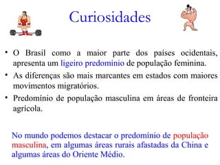 Curiosidades
• O Brasil como a maior parte dos países ocidentais,
apresenta um ligeiro predomínio de população feminina.
• As diferenças são mais marcantes em estados com maiores
movimentos migratórios.
• Predomínio de população masculina em áreas de fronteira
agrícola.
No mundo podemos destacar o predomínio de população
masculina, em algumas áreas rurais afastadas da China e
algumas áreas do Oriente Médio.
 