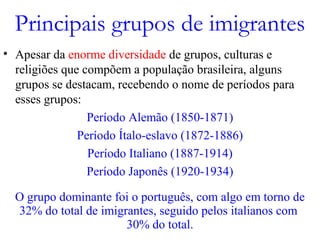 Principais grupos de imigrantes
• Apesar da enorme diversidade de grupos, culturas e
religiões que compõem a população brasileira, alguns
grupos se destacam, recebendo o nome de períodos para
esses grupos:
Período Alemão (1850-1871)
Período Ítalo-eslavo (1872-1886)
Período Italiano (1887-1914)
Período Japonês (1920-1934)
O grupo dominante foi o português, com algo em torno de
32% do total de imigrantes, seguido pelos italianos com
30% do total.
 