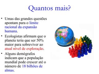 Quantos mais?
• Umas das grandes questões
apontam para o limite
racional da expansão
humana.
• Ecologistas afirmam que o
planeta teria que ser 50%
maior para sobreviver ao
atual nível de exploração.
• Alguns demógrafos
indicam que a população
mundial pode crescer até o
número de 18 bilhões de
almas.
 