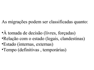 As migrações podem ser classificadas quanto:
•À tomada de decisão (livres, forçadas)
•Relação com o estado (legais, clandestinas)
•Estado (internas, externas)
•Tempo (definitivas , temporárias)
 