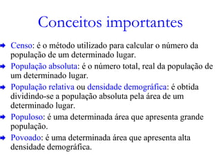 Conceitos importantes
Censo: é o método utilizado para calcular o número da
população de um determinado lugar.
População absoluta: é o número total, real da população de
um determinado lugar.
População relativa ou densidade demográfica: é obtida
dividindo-se a população absoluta pela área de um
determinado lugar.
Populoso: é uma determinada área que apresenta grande
população.
Povoado: é uma determinada área que apresenta alta
densidade demográfica.
 