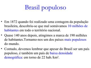 Brasil populoso
• Em 1872 quando foi realizado uma contagem da população
brasileira, descobriu-se que mal somávamos 10 milhões de
habitantes em todo o território nacional.
• Quase 140 anos depois, atingimos a marca de 190 milhões
de habitantes.Tornamo-nos um dos países mais populosos
do mundo.
• Contudo, devemos lembrar que apesar do Brasil ser um país
populoso, é também um país de baixa densidade
demográfica: em torno de 22 hab./km².
 