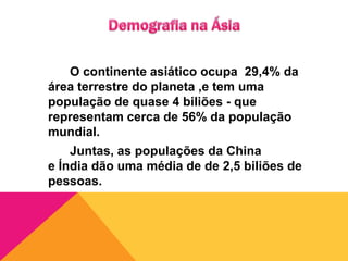 Demografia na Ásia 		O continente asiático ocupa  29,4% da área terrestre do planeta ,e tem uma população de quase 4 biliões - que representam cerca de 56% da população mundial. 		Juntas, as populações da China e Índia dão uma média de de 2,5 biliões de pessoas.