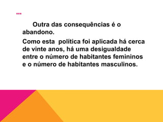 Politica do Filho ÚnicoA china tem muitos habitantes, por isso, o governo chinês aplicou a politica do filho único.Esta politica consiste em cada casal só poder ter um filho.		Muitas mulheres abortam,  principalmente quando são raparigas, porque querem ter um filho do sexo masculino para dar continuidade a família.