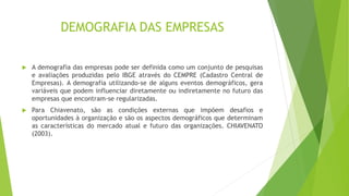 DEMOGRAFIA DAS EMPRESAS 
 A demografia das empresas pode ser definida como um conjunto de pesquisas 
e avaliações produzidas pelo IBGE através do CEMPRE (Cadastro Central de 
Empresas). A demografia utilizando-se de alguns eventos demográficos, gera 
variáveis que podem influenciar diretamente ou indiretamente no futuro das 
empresas que encontram-se regularizadas. 
 Para Chiavenato, são as condições externas que impõem desafios e 
oportunidades à organização e são os aspectos demográficos que determinam 
as características do mercado atual e futuro das organizações. CHIAVENATO 
(2003). 
 