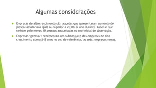 Algumas considerações 
 Empresas de alto crescimento são: aquelas que apresentaram aumento de 
pessoal assalariado igual ou superior a 20,0% ao ano durante 3 anos e que 
tenham pelo menos 10 pessoas assalariadas no ano inicial de observação. 
 Empresas ‘gazelas’: representam um subconjunto das empresas de alto 
crescimento com até 8 anos no ano de referência, ou seja, empresas novas. 
 