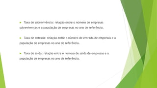  Taxa de sobrevivência: relação entre o número de empresas 
sobreviventes e a população de empresas no ano de referência. 
 Taxa de entrada: relação entre o número de entrada de empresas e a 
população de empresas no ano de referência. 
 Taxa de saída: relação entre o número de saída de empresas e a 
população de empresas no ano de referência. 
 