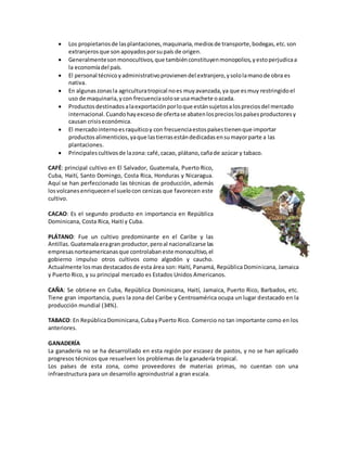  Los propietariosde lasplantaciones,maquinaria,mediosde transporte,bodegas,etc.son
extranjerosque son apoyadosporsupaís de origen.
 Generalmentesonmonocultivos,que tambiénconstituyenmonopolios,yestoperjudicaa
la economíadel país.
 El personal técnicoyadministrativoprovienendel extranjero,ysololamanode obra es
nativa.
 En algunaszonasla agriculturatropical noes muyavanzada,ya que esmuy restringidoel
uso de maquinaria,ycon frecuenciasolose usamachete oazada.
 Productosdestinadosalaexportaciónporloque estánsujetosalospreciosdel mercado
internacional.Cuandohayexcesode ofertase abatenlosprecioslospaísesproductoresy
causan crisiseconómica.
 El mercadointernoesraquíticoy con frecuenciaestospaísestienenque importar
productosalimenticios,yaque lastierrasestándedicadasensumayorparte a las
plantaciones.
 Principalescultivosde lazona:café,cacao, plátano,cañade azúcar y tabaco.
CAFÉ: principal cultivo en El Salvador, Guatemala, Puerto Rico,
Cuba, Haití, Santo Domingo, Costa Rica, Honduras y Nicaragua.
Aquí se han perfeccionado las técnicas de producción, además
losvolcanesenriquecenel suelocon cenizas que favorecen este
cultivo.
CACAO: Es el segundo producto en importancia en República
Dominicana, Costa Rica, Haití y Cuba.
PLÁTANO: Fue un cultivo predominante en el Caribe y las
Antillas.Guatemalaeragran productor,peroal nacionalizarse las
empresasnorteamericanasque controlabaneste monocultivo,el
gobierno impulso otros cultivos como algodón y caucho.
Actualmente losmasdestacadosde esta área son: Haití, Panamá, República Dominicana, Jamaica
y Puerto Rico, y su principal mercado es Estados Unidos Americanos.
CAÑA: Se obtiene en Cuba, República Dominicana, Haití, Jamaica, Puerto Rico, Barbados, etc.
Tiene gran importancia, pues la zona del Caribe y Centroamérica ocupa un lugar destacado en la
producción mundial (34%).
TABACO: En RepúblicaDominicana,CubayPuerto Rico. Comercio no tan importante como en los
anteriores.
GANADERÍA
La ganadería no se ha desarrollado en esta región por escasez de pastos, y no se han aplicado
progresos técnicos que resuelven los problemas de la ganadería tropical.
Los países de esta zona, como proveedores de materias primas, no cuentan con una
infraestructura para un desarrollo agroindustrial a gran escala.
 