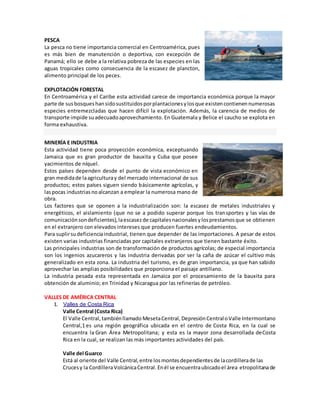 PESCA
La pesca no tiene importancia comercial en Centroamérica, pues
es más bien de manutención o deportiva, con excepción de
Panamá; ello se debe a la relativa pobreza de las especies en las
aguas tropicales como consecuencia de la escasez de plancton,
alimento principal de los peces.
EXPLOTACIÓN FORESTAL
En Centroamérica y el Caribe esta actividad carece de importancia económica porque la mayor
parte de susbosqueshansidosustituidosporplantacionesylosque existencontienennumerosas
especies entremezcladas que hacen difícil la explotación. Además, la carencia de medios de
transporte impide suadecuadoaprovechamiento. En Guatemala y Belice el caucho se explota en
forma exhaustiva.
MINERÍA E INDUSTRIA
Esta actividad tiene poca proyección económica, exceptuando
Jamaica que es gran productor de bauxita y Cuba que posee
yacimientos de níquel.
Estos países dependen desde el punto de vista económico en
gran medidade laagriculturay del mercado internacional de sus
productos; estos países siguen siendo básicamente agrícolas, y
laspocas industriasnoalcanzan a emplear la numerosa mano de
obra.
Los factores que se oponen a la industrialización son: la escasez de metales industriales y
energéticos, el aislamiento (que no se a podido superar porque los transportes y las vías de
comunicaciónsondeficientes),laescasezde capitalesnacionalesylosprestamosque se obtienen
en el extranjero con elevados intereses que producen fuertes endeudamientos.
Para suplirsudeficienciaindustrial, tienen que depender de las importaciones. A pesar de estos
existen varias industrias financiadas por capitales extranjeros que tienen bastante éxito.
Las principales industrias son de transformación de productos agrícolas; de especial importancia
son los ingenios azucareros y las industria derivadas por ser la caña de azúcar el cultivo más
generalizado en esta zona. La industria del turismo, es de gran importancia, ya que han sabido
aprovechar las amplias posibilidades que proporciona el paisaje antillano.
La industria pesada esta representada en Jamaica por el procesamiento de la bauxita para
obtención de aluminio; en Trinidad y Nicaragua por las refinerías de petróleo.
VALLES DE AMÉRICA CENTRAL
1. Valles de Costa Rica
Valle Central (Costa Rica)
El Valle Central,tambiénllamado MesetaCentral, DepresiónCentraloValle Intermontano
Central,1 es una región geográfica ubicada en el centro de Costa Rica, en la cual se
encuentra la Gran Área Metropolitana; y esta es la mayor zona desarrollada deCosta
Rica en la cual, se realizan las más importantes actividades del país.
Valle del Guarco
Está al oriente del Valle Central,entre losmontesdependientesde lacordillerade las
Crucesy la CordilleraVolcánicaCentral.Enél se encuentraubicadoel área etropolitanade
 