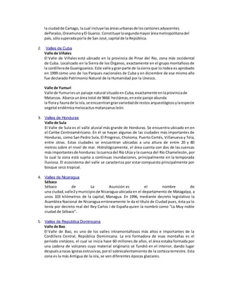 la ciudadde Cartago, lacual incluye lasáreasurbanasde loscantonesadyacentes
deParaíso,Oreamuno yEl Guarco. Constituye lasegundamayoráreametropolitanadel
país, sólosuperadaporla de San José,capital de la República.
2. Valles de Cuba
Valle de Viñales
El Valle de Viñales está ubicado en la provincia de Pinar del Río, zona más occidental
de Cuba. Localizado en la Sierra de los Órganos, exactamente en el grupo montañoso de
la cordillerade Guaniguanico.Este valle ygranparte de lasierra que lo rodea es aprobado
en 1999 como uno de los Parques nacionales de Cuba y en diciembre de ese mismo año
fue declarado Patrimonio Natural de la Humanidad por la Unesco.
Valle de Yumurí
Valle de Yumuríesun paisaje natural situadoen Cuba,exactamente enlaprovinciade
Matanzas. Abarca unárea total de 9666 hectáreas,eneste paraje abunda
la floray faunade la isla,se encuentrangranvariedadde restos arqueológicos ylaespecie
vegetal endémicamelocactusmatanzanusleón.
3. Valles de Honduras
Valle de Sula
El Valle de Sula es el valle aluvial más grande de Honduras. Se encuentra ubicado en en
el Caribe Centroaméricano. En él se hayan algunas de las ciudades más importantes de
Honduras, como San Pedro Sula, El Progreso, Choloma, Puerto Cortés, Villanueva y Tela,
entre otras. Estas ciudades se encuentran ubicadas a una altura de entre 20 y 80
metros sobre el nivel de mar. Hidrológicamente, el área cuenta con dos de las cuencas
más importantesde honduras:lacuencadel Río Ulúa y la cuenca del Río Chamelecón, por
lo cual la zona está sujeta a continuas inundaciones, principalmente en la temporada
lluviosa. El ecosistema del valle se caracteriza por estar compuesto principalmente por
bosque seco tropical.
4. Valles de Nicaragua
Sébaco
Sébaco de La Asunción es el nombre de
una ciudad, valle2ymunicipio de Nicaragua ubicada en el departamento de Matagalpa, a
unos 103 kilómetros de la capital, Managua. En 1996, mediante decreto legislativo la
Asamblea Nacional de Nicaragua erróneamente le da el título de Ciudad pues, ésta ya lo
tenía por decreto real del Rey Carlos I de España quien la nombró como "La Muy noble
ciudad de Sébaco".
5. Valles de República Dominicana
Valle de Bao
El Valle de Bao, es uno de los valles intramontañosos más altos e importantes de la
Cordillera Central, República Dominicana. La era formadora de esas montañas es el
periodo cretáceo, el cual se inicia hace 60 millones de años, el área estaba formada por
una cadena de volcanes cuyo material originario se fundió en el interior, dando lugar
despuésarocas ígneasextrusivas,porel sobrecalentamiento de la corteza terrestre. Esta
zona es la más Antigua de la isla, se ven diferentes épocas glaciares.
 